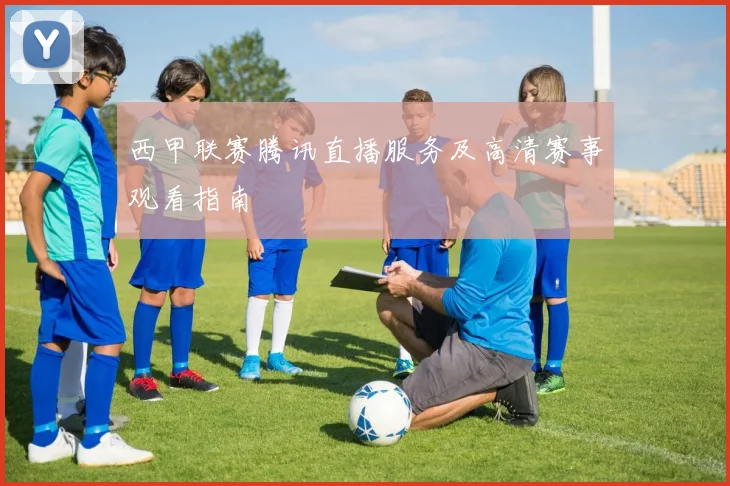 西甲联赛腾讯直播服务及高清赛事观看指南