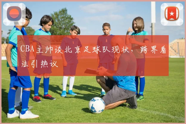 CBA主帅谈北京足球队现状,跨界看法引热议