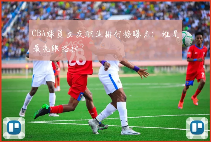 CBA球员女友职业排行榜曝光：谁是最亮眼搭档？