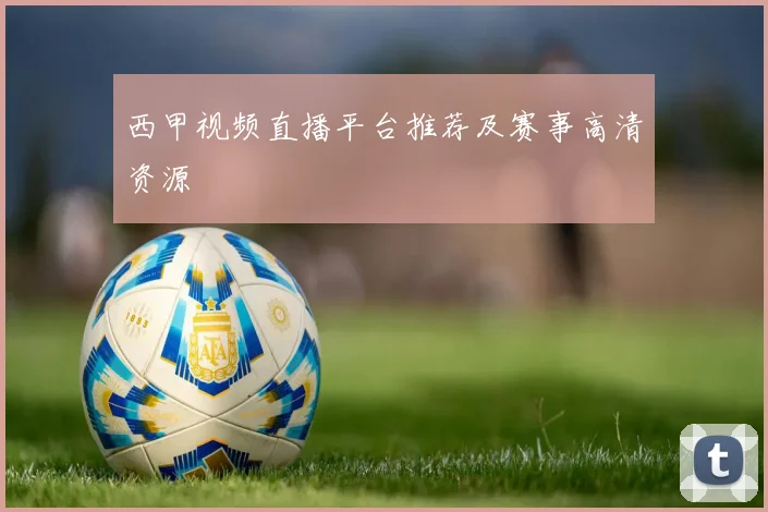 西甲视频直播平台推荐及赛事高清资源
