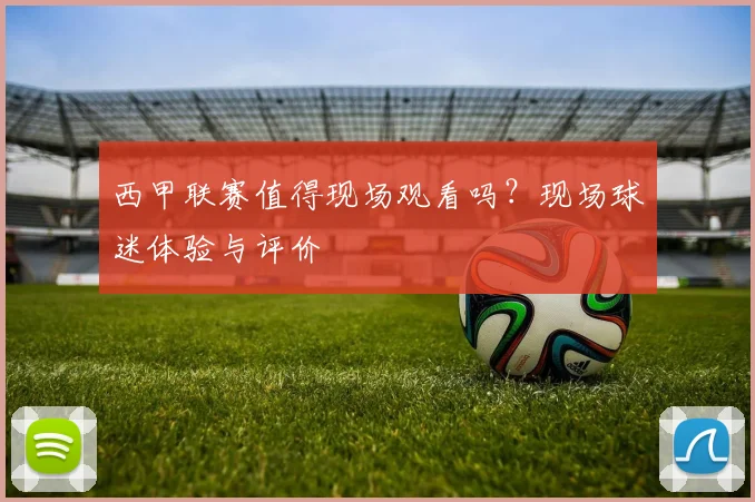 西甲联赛值得现场观看吗？现场球迷体验与评价